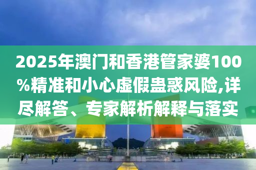 2025年澳門和香港管家婆100%精準和小心虛假蠱惑風險,詳盡解答、專家解析解釋與落實