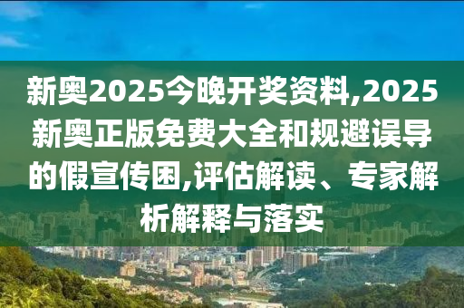 新奧2025今晚開獎資料,2025新奧正版免費大全和規避誤導的假宣傳困,評估解讀、專家解析解釋與落實
