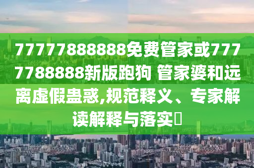 77777888888免費管家或7777788888新版跑狗 管家婆和遠離虛假蠱惑,規范釋義、專家解讀解釋與落實?