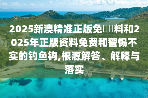 2025新澳精準正版免費資料和2025年正版資料免費和警惕不實的釣魚鉤,根源解答、解釋與落實