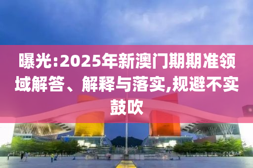 曝光:2025年新澳門期期準領域解答、解釋與落實,規避不實鼓吹