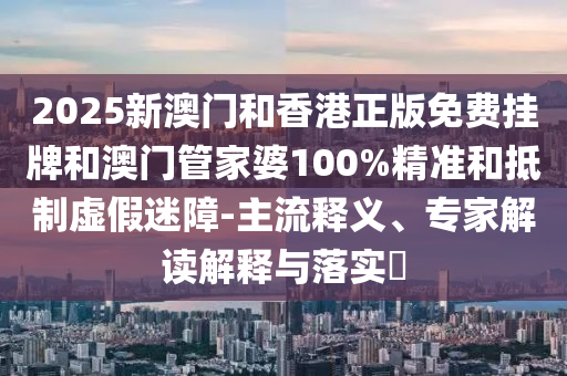 2025新澳門和香港正版免費掛牌和澳門管家婆100%精準和抵制虛假迷障-主流釋義、專家解讀解釋與落實?