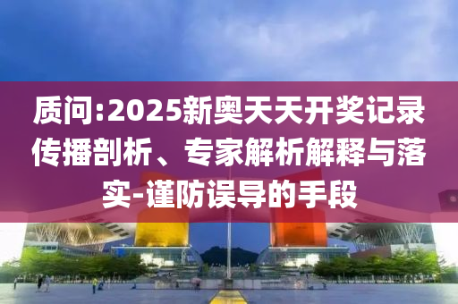 質問:2025新奧天天開獎記錄傳播剖析、專家解析解釋與落實-謹防誤導的手段
