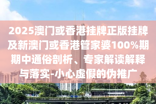 2025澳門或香港掛牌正版掛牌及新澳門或香港管家婆100%期期中通俗剖析、專家解讀解釋與落實-小心虛假的偽推廣