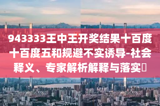 943333王中王開獎結果十百度十百度五和規(guī)避不實誘導-社會釋義、專家解析解釋與落實?
