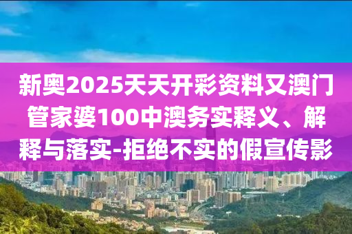 新奧2025天天開彩資料又澳門管家婆100中澳務實釋義、解釋與落實-拒絕不實的假宣傳影