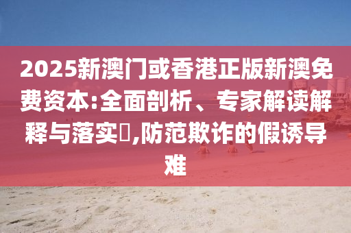 2025新澳門或香港正版新澳免費資本:全面剖析、專家解讀解釋與落實?,防范欺詐的假誘導難