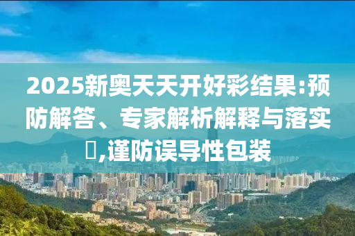 2025新奧天天開好彩結果:預防解答、專家解析解釋與落實?,謹防誤導性包裝