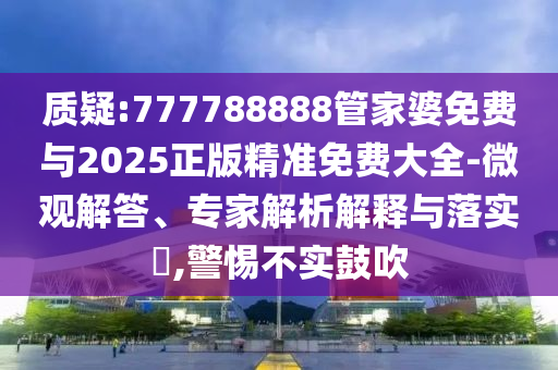 質疑:777788888管家婆免費與2025正版精準免費大全-微觀解答、專家解析解釋與落實?,警惕不實鼓吹