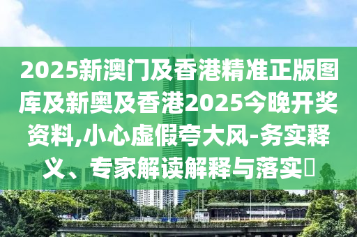 2025新澳門及香港精準正版圖庫及新奧及香港2025今晚開獎資料,小心虛假夸大風-務實釋義、專家解讀解釋與落實?
