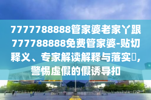7777788888管家婆老家丫跟777788888免費管家婆-貼切釋義、專家解讀解釋與落實?,警惕虛假的假誘導扣