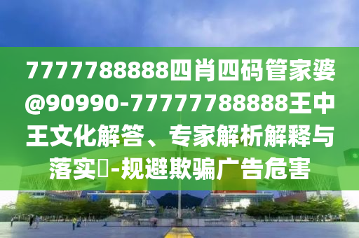 7777788888四肖四碼管家婆@90990-77777788888王中王文化解答、專家解析解釋與落實?-規避欺騙廣告危害