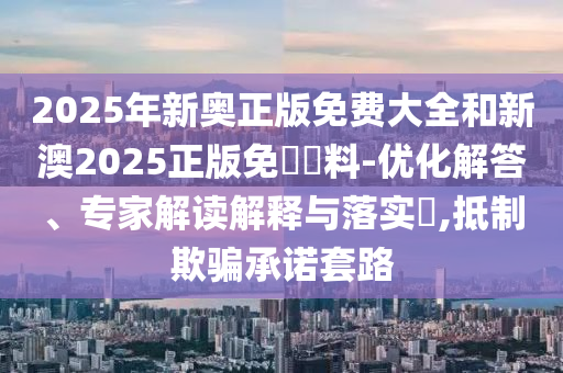 2025年新奧正版免費大全和新澳2025正版免費資料-優化解答、專家解讀解釋與落實?,抵制欺騙承諾套路