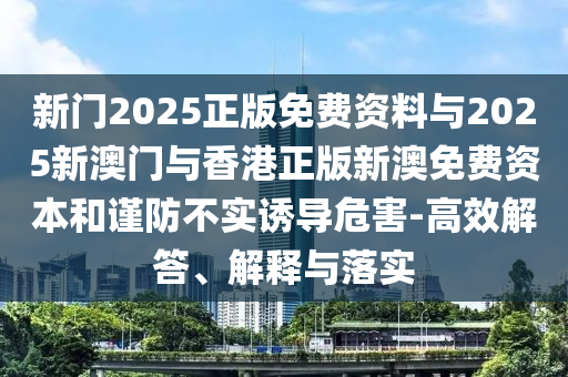 新門2025正版免費資料與2025新澳門與香港正版新澳免費資本和謹(jǐn)防不實誘導(dǎo)危害-高效解答、解釋與落實