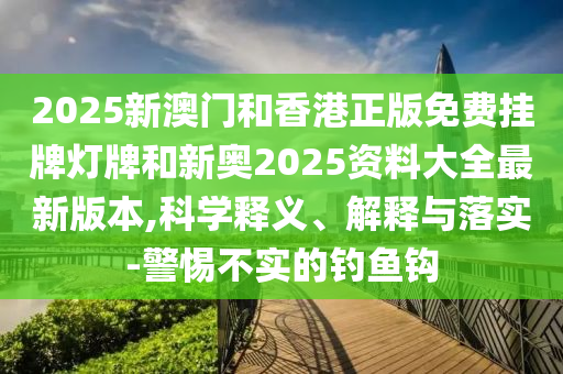 2025新澳門和香港正版免費掛牌燈牌和新奧2025資料大全最新版本,科學(xué)釋義、解釋與落實-警惕不實的釣魚鉤
