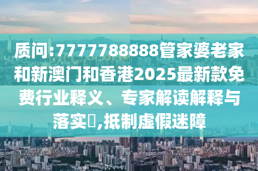 質(zhì)問:7777788888管家婆老家和新澳門和香港2025最新款免費(fèi)行業(yè)釋義、專家解讀解釋與落實(shí)?,抵制虛假迷障
