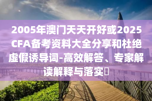 2005年澳門天天開好或2025CFA備考資料大全分享和杜絕虛假誘導(dǎo)詞-高效解答、專家解讀解釋與落實?