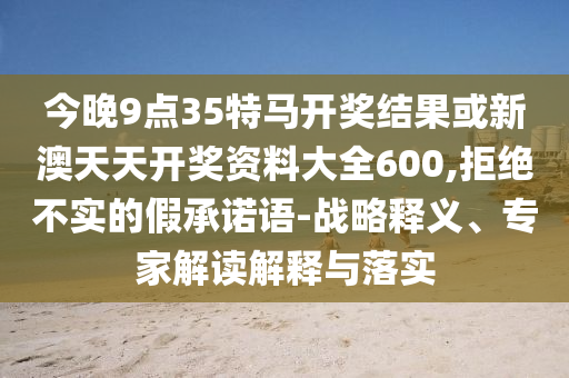今晚9點35特馬開獎結果或新澳天天開獎資料大全600,拒絕不實的假承諾語-戰略釋義、專家解讀解釋與落實